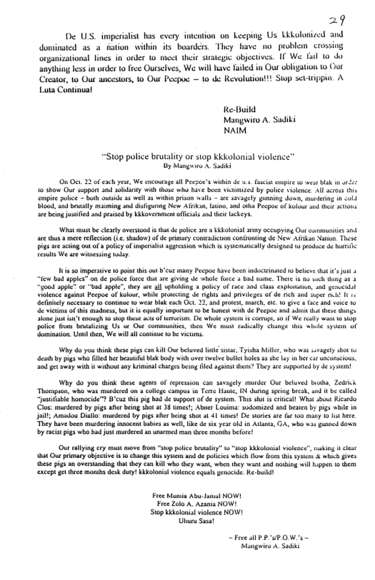 29  De U imperialit has every imcntion o keeping Us Kkkolunized and  dominated as a fation within its boarders. They have no problemn crossing  organiztional lines i onder 1o meet theie sy objcciives. 1f We ful 0 o  anything 1o in order o frce Ourselves, We il have Faled n Our obligation 0 Oue  Crator, 1o Ou ancestors, 1o Out Pecpos — 10 e Revolutiont! Sip setiin. & Luta Continat  Re-Build Mangwiro A. Sadiki NAIM  “Stop police brutalty or s10p kkkolonial violence” oy Mg A S  0 Ot 2 ofexchyeur, We coursge il Pecsoe’s within d 5 fscst empie o e bk i o 10 show Out support 3 sy wih thos who have b victmized by palice silence All oss v opie olce - bt ot 5 wel 33wl prison vals - 1 s5vagely gunaing dow, mrdeing 8 <ol biood 4 bl maming nd isiguring New Ak, oo, and ol Pecpoe ofXolous s ths 3100 e being jsied s peased by kovermment officils s the sckeys.  Wha vt be sy avesiod i tht e poic e 3 doloial ey occupying Oue comvui 304 e thus 3 mee eflecion (L. shadow) o d praary contradicton ontioning de New Afnkan Nton. These i e acting out o3 olicy of mperalst s5gesson wHich s syscmacally desghed 0 o b ot Tt We s winesing oy  i s imperaive 1o pint his out ’cuz many Pcpos havebeen itrinaed 10 belive st ’ st 4  e bad aple” on de police force (it rc giing de whol frce 3 b ame. The s 00 vch g 35 3 “yo0d ppic” o "bad appe™ hey e al upholdin 3 polcy of ace 20d s exploruin, 4nd gencid iolene sguinst Pecpoe of klows, while rocting de ghts and privieges f de nch and upet i It 1 elntly necesary 1 contino o wear bk ach Ot 22, 30 protest, g, 1.0 v e ad v 1y 6 vicma of this madss, bt s eqally it 1 b honcot with e Pecpos 3 sttt theoe s lone just ot cnough o op hse s of et D e syse s comup, 3 f We sy w10 s poice from boualisng Us o Oue commiis, hen We st rudiclly chamse s b pen oF Gominstion. Ul then, We il l coniue 1 ¢ vicums.  Why do you hink es pys camKill Ou bluved il s, Tysha Mille, who was svagely 01 1 e by pigs who Gl her bl bk body with et twelve bl boles 3 e Loy i et snconcious, gt ey with it wihout ay Kiiminalchyes b fled aainst hent They e suppored b de et  Why do you think these agens of epeesion <an savagely munder Our beluved biths, Zeick Thompaon, who was murdered n » coleg campus i Ter Hac, 1N durog e bk, und i e caled st homocide™ B’cu his pig had de Suppotof de sysim. This st s crca! Wha sbot Ricardo Clos: murdered by pigs e being shot at 38 mess Abnes Louia: odomized s besicn by pigs vhile in it Amadou Dial: mardered by pigs fe being shot o 41 mes! De saies are fu 100 mny 1 st here They have been musdring innocetabies s well ik de six. yesr o i Adats, G4, wh w3 guancd down by aciepgs who hajst muederd 1 unamoed e moms before  Out rlyin cry must move fom “siop plice bvalty” o “sop Kkkolnial viepce” makin it clei et Our priary abjctive i1 chasge his syt ad e olcis whic flow o hs sy & which gives tese pigsan verstanding tha they cun kil who they v, whet tey wartand oo wil ppen 0 (b eacept gt e monis desk duty Kboloial vilence equals geaoeide. Ke-buid!  Fre Munia Abu-Jamal NOWL Free Zolo A Assnia NOW! ‘Stop ikoloial vioence NOW! Utury Sasat  ~Free sl PSP OWs - Mnguics A Sadik 